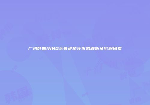 广州韩国INNO亲骨种植牙价格解析及影响因素