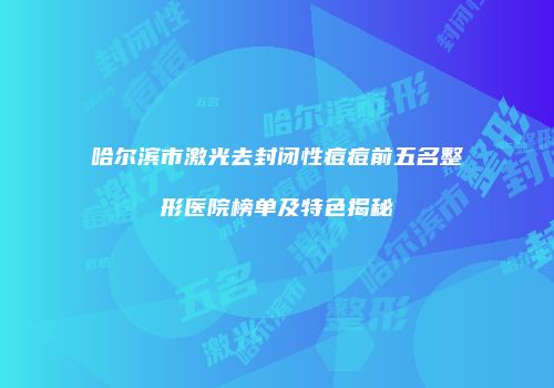 哈尔滨市激光去封闭性痘痘前五名整形医院榜单及特色揭秘