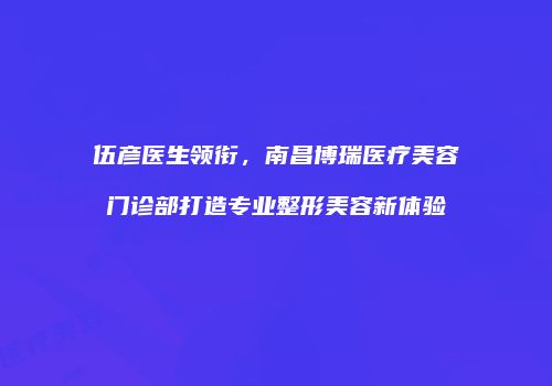 伍彦医生领衔，南昌博瑞医疗美容门诊部打造专业整形美容新体验