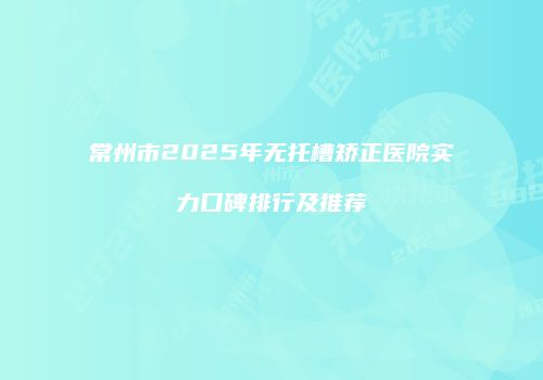 常州市2025年无托槽矫正医院实力口碑排行及推荐