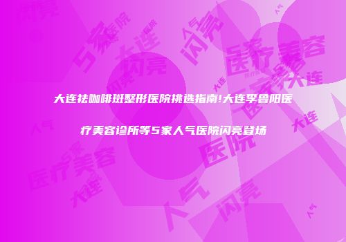大连祛咖啡斑整形医院挑选指南!大连李鲁阳医疗美容诊所等5家人气医院闪亮登场