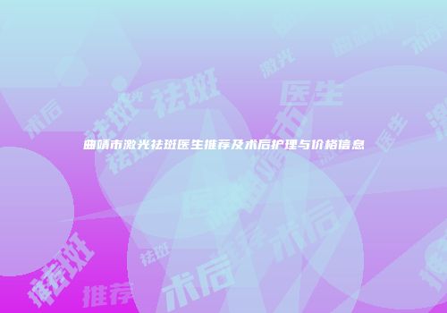 曲靖市激光祛斑医生推荐及术后护理与价格信息