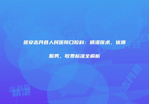 延安志丹县人民医院口腔科：精湛医术，优质服务，收费标准全解析