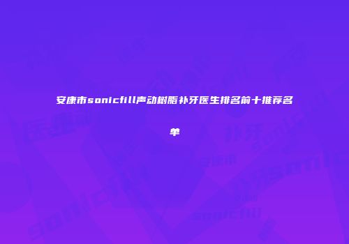 安康市sonicfill声动树脂补牙医生排名前十推荐名单