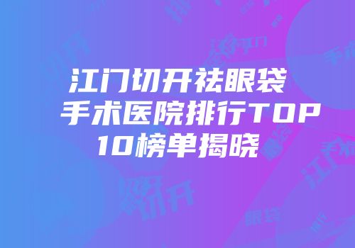 江门切开祛眼袋手术医院排行TOP10榜单揭晓