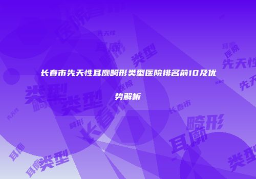 长春市先天性耳廓畸形类型医院排名前10及优势解析