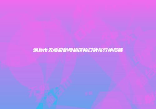 烟台市无痛吸脂瘦脸医院口碑排行榜揭晓