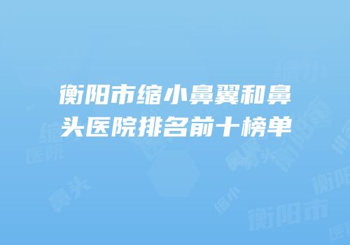 衡阳市缩小鼻翼和鼻头医院排名前十榜单