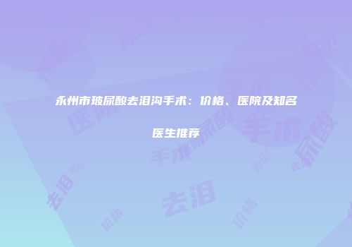 永州市玻尿酸去泪沟手术：价格、医院及知名医生推荐