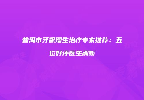 普洱市牙龈增生治疗专家推荐：五位好评医生解析