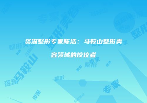 资深整形专家陈浩：马鞍山整形美容领域的佼佼者