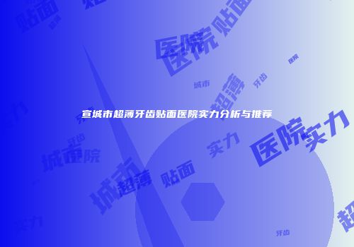 宣城市超薄牙齿贴面医院实力分析与推荐