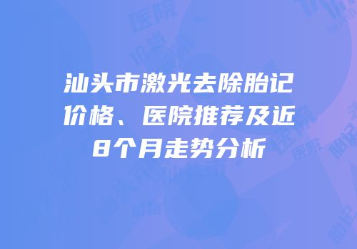 汕头市激光去除胎记价格、医院推荐及近8个月走势分析