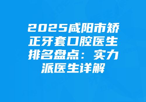 2025咸阳市矫正牙套口腔医生排名盘点：实力派医生详解