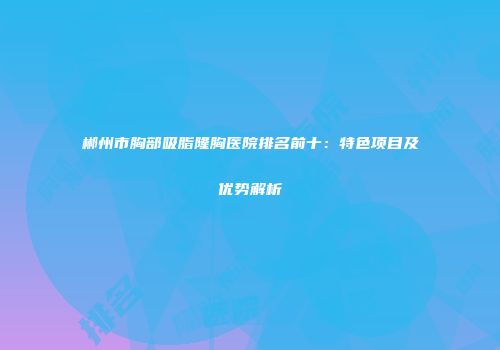 郴州市胸部吸脂隆胸医院排名前十：特色项目及优势解析