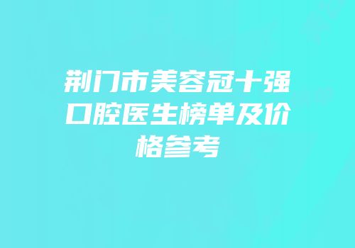 荆门市美容冠十强口腔医生榜单及价格参考