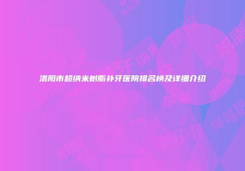 洛阳市超纳米树脂补牙医院排名榜及详细介绍