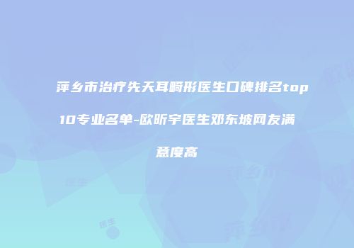 萍乡市治疗先天耳畸形医生口碑排名top10专业名单-欧昕宇医生邓东坡网友满意度高