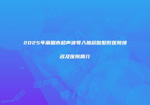 2025年莆田市超声波导入玻尿酸整形医院排名及医院简介