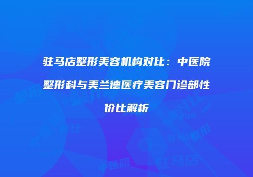 驻马店整形美容机构对比：中医院整形科与美兰德医疗美容门诊部性价比解析