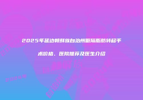 2025年延边朝鲜族自治州眶隔脂肪转移手术价格、医院推荐及医生介绍