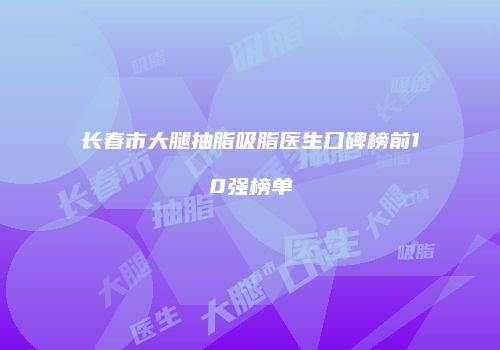 长春市大腿抽脂吸脂医生口碑榜前10强榜单