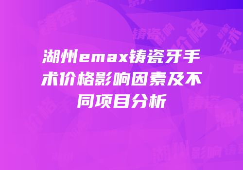 湖州emax铸瓷牙手术价格影响因素及不同项目分析