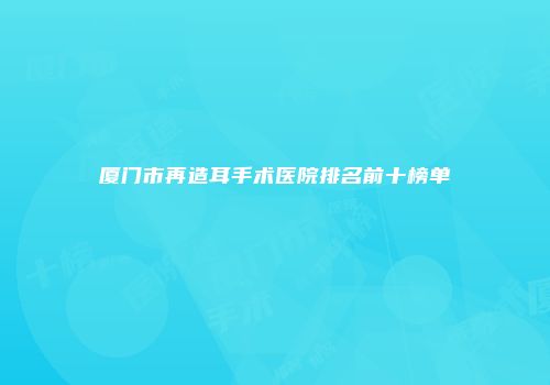 厦门市再造耳手术医院排名前十榜单