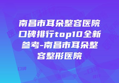 南昌市耳朵整容医院口碑排行top10全新参考-南昌市耳朵整容整形医院