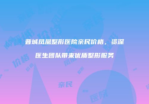 晋城凤凰整形医院亲民价格，资深医生团队带来优质整形服务