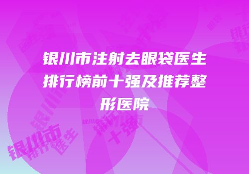 银川市注射去眼袋医生排行榜前十强及推荐整形医院