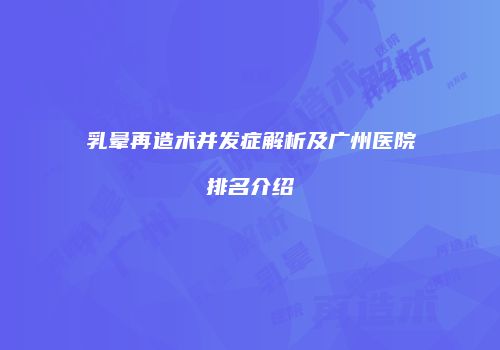 乳晕再造术并发症解析及广州医院排名介绍