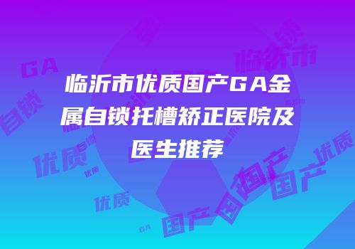临沂市优质国产GA金属自锁托槽矫正医院及医生推荐
