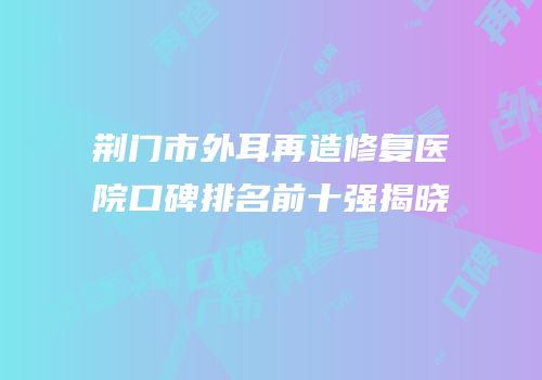 荆门市外耳再造修复医院口碑排名前十强揭晓