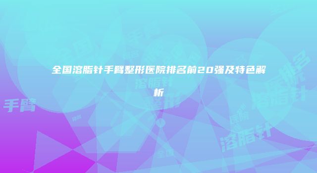 全国溶脂针手臂整形医院排名前20强及特色解析