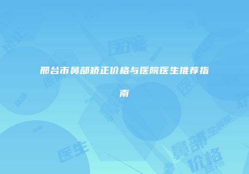 邢台市鼻部矫正价格与医院医生推荐指南