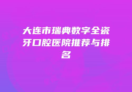 大连市瑞典数字全瓷牙口腔医院推荐与排名