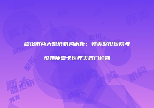 临沧市两大整形机构解析：韩美整形医院与悦她婕熹卡医疗美容门诊部