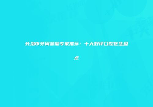 长治市牙周萎缩专家推荐：十大好评口腔医生盘点