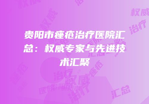贵阳市痤疮治疗医院汇总：权威专家与先进技术汇聚