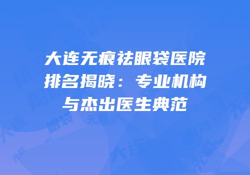 大连无痕祛眼袋医院排名揭晓：专业机构与杰出医生典范