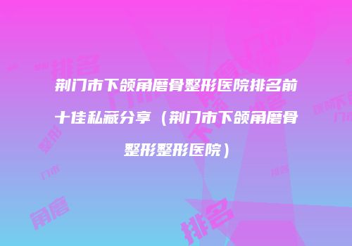 荆门市下颌角磨骨整形医院排名前十佳私藏分享（荆门市下颌角磨骨整形整形医院）