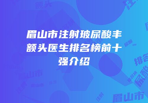 眉山市注射玻尿酸丰额头医生排名榜前十强介绍