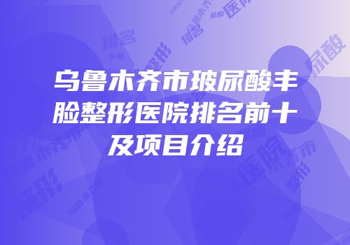 乌鲁木齐市玻尿酸丰脸整形医院排名前十及项目介绍