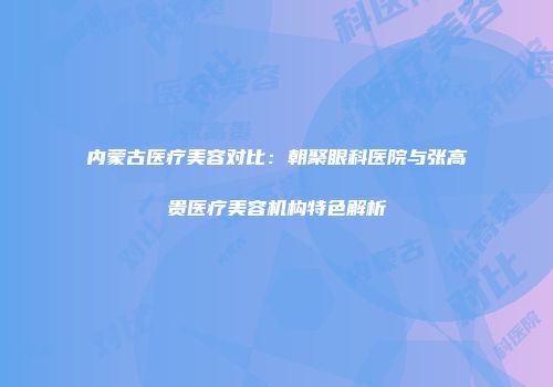 内蒙古医疗美容对比：朝聚眼科医院与张高贵医疗美容机构特色解析