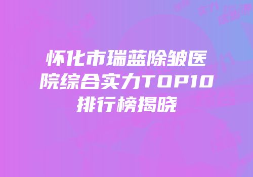 怀化市瑞蓝除皱医院综合实力TOP10排行榜揭晓