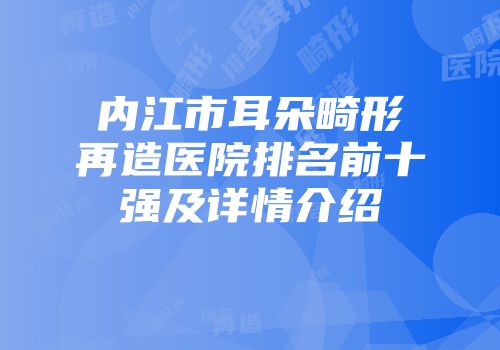 内江市耳朵畸形再造医院排名前十强及详情介绍