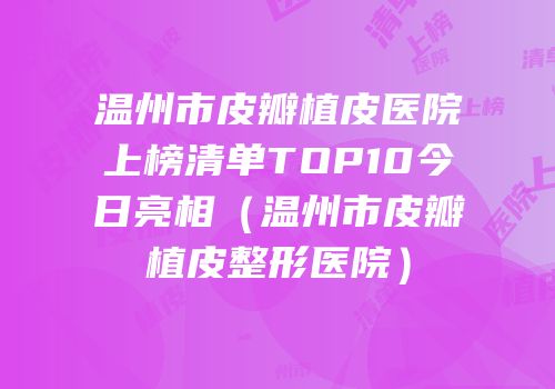 温州市皮瓣植皮医院上榜清单TOP10今日亮相（温州市皮瓣植皮整形医院）
