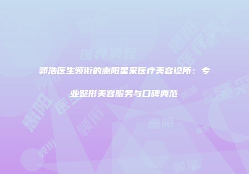 郭浩医生领衔的惠阳星采医疗美容诊所：专业整形美容服务与口碑典范
