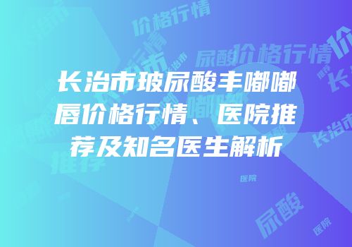 长治市玻尿酸丰嘟嘟唇价格行情、医院推荐及知名医生解析
